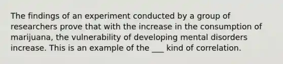 The findings of an experiment conducted by a group of researchers prove that with the increase in the consumption of marijuana, the vulnerability of developing mental disorders increase. This is an example of the ___ kind of correlation.