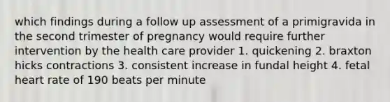 which findings during a follow up assessment of a primigravida in the second trimester of pregnancy would require further intervention by the health care provider 1. quickening 2. braxton hicks contractions 3. consistent increase in fundal height 4. fetal heart rate of 190 beats per minute