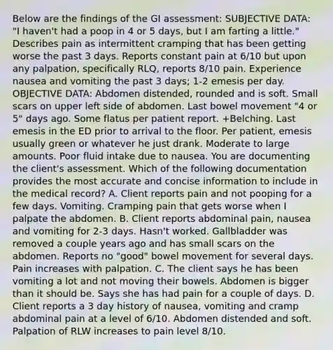 Below are the findings of the GI assessment: SUBJECTIVE DATA: "I haven't had a poop in 4 or 5 days, but I am farting a little." Describes pain as intermittent cramping that has been getting worse the past 3 days. Reports constant pain at 6/10 but upon any palpation, specifically RLQ, reports 8/10 pain. Experience nausea and vomiting the past 3 days; 1-2 emesis per day. OBJECTIVE DATA: Abdomen distended, rounded and is soft. Small scars on upper left side of abdomen. Last bowel movement "4 or 5" days ago. Some flatus per patient report. +Belching. Last emesis in the ED prior to arrival to the floor. Per patient, emesis usually green or whatever he just drank. Moderate to large amounts. Poor fluid intake due to nausea. You are documenting the client's assessment. Which of the following documentation provides the most accurate and concise information to include in the medical record? A. Client reports pain and not pooping for a few days. Vomiting. Cramping pain that gets worse when I palpate the abdomen. B. Client reports abdominal pain, nausea and vomiting for 2-3 days. Hasn't worked. Gallbladder was removed a couple years ago and has small scars on the abdomen. Reports no "good" bowel movement for several days. Pain increases with palpation. C. The client says he has been vomiting a lot and not moving their bowels. Abdomen is bigger than it should be. Says she has had pain for a couple of days. D. Client reports a 3 day history of nausea, vomiting and cramp abdominal pain at a level of 6/10. Abdomen distended and soft. Palpation of RLW increases to pain level 8/10.