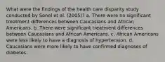 What were the findings of the health care disparity study conducted by Sonel et al. (2005)? a. There were no significant treatment differences between Caucasians and African Americans. b. There were significant treatment differences between Caucasians and African Americans. c. African Americans were less likely to have a diagnosis of hypertension. d. Caucasians were more likely to have confirmed diagnoses of diabetes.