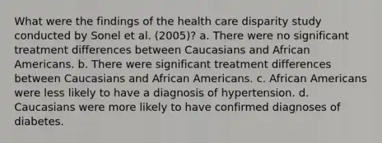 What were the findings of the health care disparity study conducted by Sonel et al. (2005)? a. There were no significant treatment differences between Caucasians and African Americans. b. There were significant treatment differences between Caucasians and African Americans. c. African Americans were less likely to have a diagnosis of hypertension. d. Caucasians were more likely to have confirmed diagnoses of diabetes.