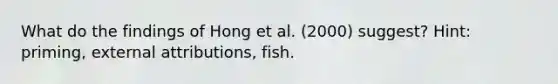 What do the findings of Hong et al. (2000) suggest? Hint: priming, external attributions, fish.