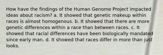 How have the findings of the Human Genome Project impacted ideas about racism? a. It showed that genetic makeup within races is almost homogenous. b. It showed that there are more genetic differences within a race than between races. c. It showed that racial differences have been biologically mandated since early man. d. It showed that races differ in more than just looks.