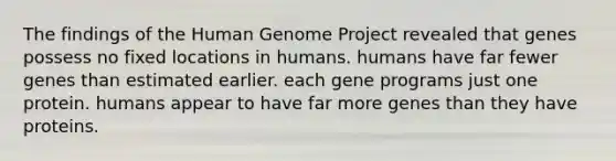 The findings of the Human Genome Project revealed that genes possess no fixed locations in humans. humans have far fewer genes than estimated earlier. each gene programs just one protein. humans appear to have far more genes than they have proteins.