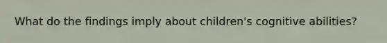 What do the findings imply about children's cognitive abilities?