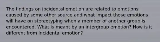 The findings on incidental emotion are related to emotions caused by some other source and what impact those emotions will have on stereotyping when a member of another group is encountered. What is meant by an intergroup emotion? How is it different from incidental emotion?