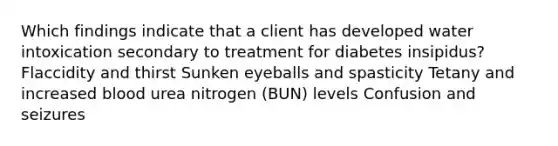 Which findings indicate that a client has developed water intoxication secondary to treatment for diabetes insipidus? Flaccidity and thirst Sunken eyeballs and spasticity Tetany and increased blood urea nitrogen (BUN) levels Confusion and seizures