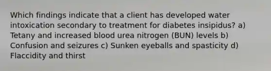 Which findings indicate that a client has developed water intoxication secondary to treatment for diabetes insipidus? a) Tetany and increased blood urea nitrogen (BUN) levels b) Confusion and seizures c) Sunken eyeballs and spasticity d) Flaccidity and thirst