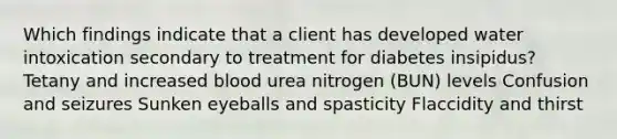 Which findings indicate that a client has developed water intoxication secondary to treatment for diabetes insipidus? Tetany and increased blood urea nitrogen (BUN) levels Confusion and seizures Sunken eyeballs and spasticity Flaccidity and thirst