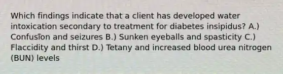 Which findings indicate that a client has developed water intoxication secondary to treatment for diabetes insipidus? A.) Confusion and seizures B.) Sunken eyeballs and spasticity C.) Flaccidity and thirst D.) Tetany and increased blood urea nitrogen (BUN) levels