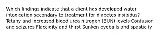 Which findings indicate that a client has developed water intoxication secondary to treatment for diabetes insipidus? Tetany and increased blood urea nitrogen (BUN) levels Confusion and seizures Flaccidity and thirst Sunken eyeballs and spasticity