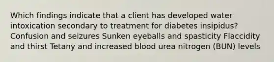 Which findings indicate that a client has developed water intoxication secondary to treatment for diabetes insipidus? Confusion and seizures Sunken eyeballs and spasticity Flaccidity and thirst Tetany and increased blood urea nitrogen (BUN) levels