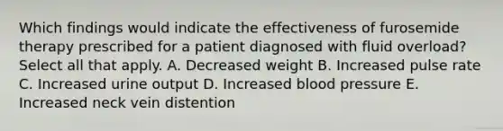 Which findings would indicate the effectiveness of furosemide therapy prescribed for a patient diagnosed with fluid overload? Select all that apply. A. Decreased weight B. Increased pulse rate C. Increased urine output D. Increased blood pressure E. Increased neck vein distention