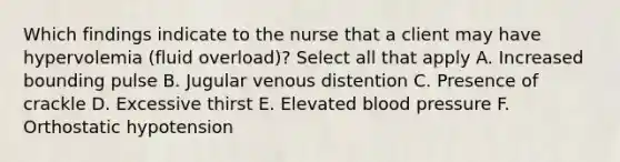 Which findings indicate to the nurse that a client may have hypervolemia (fluid overload)? Select all that apply A. Increased bounding pulse B. Jugular venous distention C. Presence of crackle D. Excessive thirst E. Elevated blood pressure F. Orthostatic hypotension