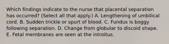 Which findings indicate to the nurse that placental separation has occurred? (Select all that apply.) A. Lengthening of umbilical cord. B. Sudden trickle or spurt of blood. C. Fundus is boggy following separation. D. Change from globular to discoid shape. E. Fetal membranes are seen at the introitus.