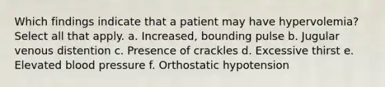 Which findings indicate that a patient may have hypervolemia? Select all that apply. a. Increased, bounding pulse b. Jugular venous distention c. Presence of crackles d. Excessive thirst e. Elevated blood pressure f. Orthostatic hypotension