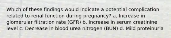 Which of these findings would indicate a potential complication related to renal function during pregnancy? a. Increase in glomerular filtration rate (GFR) b. Increase in serum creatinine level c. Decrease in blood urea nitrogen (BUN) d. Mild proteinuria