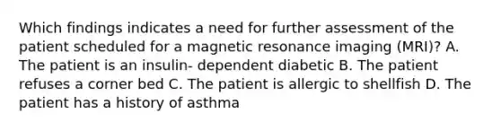 Which findings indicates a need for further assessment of the patient scheduled for a magnetic resonance imaging (MRI)? A. The patient is an insulin- dependent diabetic B. The patient refuses a corner bed C. The patient is allergic to shellfish D. The patient has a history of asthma