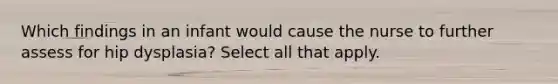 Which findings in an infant would cause the nurse to further assess for hip dysplasia? Select all that apply.