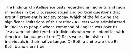 The findings of intelligence tests regarding immigrants and racial minorities in the U.S. raised social and political questions that are still prevalent in society today. Which of the following are significant limitations of this testing? A) Tests were administered in English to people whose command of English was poor B) Tests were administered to individuals who were unfamiliar with American language culture C) Tests were administered to individuals in their native tongue D) Both a and b are true E) Both b and c are true