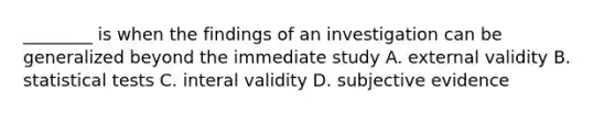 ________ is when the findings of an investigation can be generalized beyond the immediate study A. external validity B. statistical tests C. interal validity D. subjective evidence