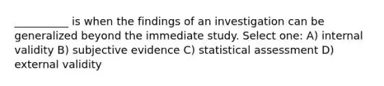 __________ is when the findings of an investigation can be generalized beyond the immediate study. Select one: A) internal validity B) subjective evidence C) statistical assessment D) external validity