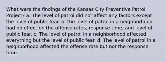 What were the findings of the Kansas City Preventive Patrol Project? a. The level of patrol did not affect any factors except the level of public fear. b. the level of patrol in a neighborhood had no effect on the offense rates, response time, and level of public fear. c. The level of patrol in a neighborhood affected everything but the level of public fear. d. The level of patrol in a neighborhood affected the offense rate but not the response time.