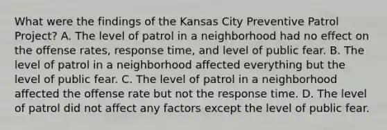 What were the findings of the Kansas City Preventive Patrol Project? A. The level of patrol in a neighborhood had no effect on the offense rates, response time, and level of public fear. B. The level of patrol in a neighborhood affected everything but the level of public fear. C. The level of patrol in a neighborhood affected the offense rate but not the response time. D. The level of patrol did not affect any factors except the level of public fear.