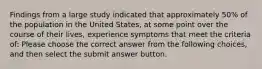 Findings from a large study indicated that approximately 50% of the population in the United States, at some point over the course of their lives, experience symptoms that meet the criteria of: Please choose the correct answer from the following choices, and then select the submit answer button.