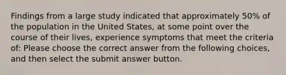 Findings from a large study indicated that approximately 50% of the population in the United States, at some point over the course of their lives, experience symptoms that meet the criteria of: Please choose the correct answer from the following choices, and then select the submit answer button.