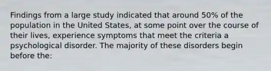 Findings from a large study indicated that around 50% of the population in the United States, at some point over the course of their lives, experience symptoms that meet the criteria a psychological disorder. The majority of these disorders begin before the: