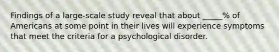 Findings of a large-scale study reveal that about _____% of Americans at some point in their lives will experience symptoms that meet the criteria for a psychological disorder.