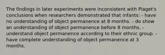 The findings in later experiments were inconsistent with Piaget's conclusions when researchers demonstrated that infants: - have no understanding of object permanence at 8 months. - do show an understanding of object permanence before 8 months. - understand object permanence according to their ethnic group. - have complete understanding of object permanence at 3 months.