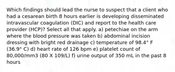 Which findings should lead the nurse to suspect that a client who had a cesarean birth 8 hours earlier is developing disseminated intravascular coagulation (DIC) and report to the health care provider (HCP)? Select all that apply. a) petechiae on the arm where the blood pressure was taken b) abdominal incision dressing with bright red drainage c) temperature of 98.4° F (36.9° C) d) heart rate of 126 bpm e) platelet count of 80,000/mm3 (80 X 109/L) f) urine output of 350 mL in the past 8 hours