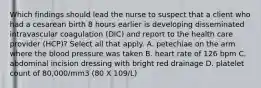 Which findings should lead the nurse to suspect that a client who had a cesarean birth 8 hours earlier is developing disseminated intravascular coagulation (DIC) and report to the health care provider (HCP)? Select all that apply. A. petechiae on the arm where the blood pressure was taken B. heart rate of 126 bpm C. abdominal incision dressing with bright red drainage D. platelet count of 80,000/mm3 (80 X 109/L)