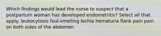 Which findings would lead the nurse to suspect that a postpartum woman has developed endometritis? Select all that apply. leukocytosis foul-smelling lochia hematuria flank pain pain on both sides of the abdomen