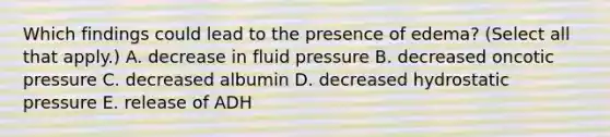 Which findings could lead to the presence of edema? (Select all that apply.) A. decrease in fluid pressure B. decreased oncotic pressure C. decreased albumin D. decreased hydrostatic pressure E. release of ADH