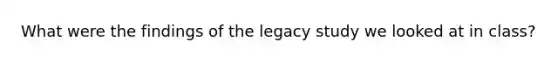 What were the findings of the legacy study we looked at in class?