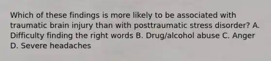 Which of these findings is more likely to be associated with traumatic brain injury than with posttraumatic stress​ disorder? A. Difficulty finding the right words B. ​Drug/alcohol abuse C. Anger D. Severe headaches