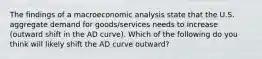 The findings of a macroeconomic analysis state that the U.S. aggregate demand for goods/services needs to increase (outward shift in the AD curve). Which of the following do you think will likely shift the AD curve outward?