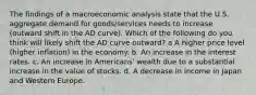 The findings of a macroeconomic analysis state that the U.S. aggregate demand for goods/services needs to increase (outward shift in the AD curve). Which of the following do you think will likely shift the AD curve outward? a A higher price level (higher inflation) in the economy. b. An increase in the interest rates. c. An increase in Americans' wealth due to a substantial increase in the value of stocks. d. A decrease in income in Japan and Western Europe.