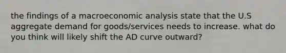 the findings of a macro<a href='https://www.questionai.com/knowledge/k7Cal6sfmD-economic-analysis' class='anchor-knowledge'>economic analysis</a> state that the U.S aggregate demand for goods/services needs to increase. what do you think will likely shift the AD curve outward?