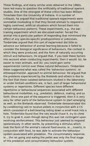 These findings, and many similar ones obtained in the 1960s, have led many to question the artificiality of traditional operant studies. One of the strongest of these critics has been William Timerlake from the University of Indiana. In a number of critiques, he argued that traditional operant experiments were somewhat misleading in that they forced animals to respond in highly contrived, artificial situations which forced them into certain behaviour patterns. These experiments, e.g., the bar-training experiment which we discussed earlier, forced the animal into a particular pattern of responding that minimised the effect of any species-specific predispositions or potentials. Timberlake argued that this sort of experiment did little to advance our behaviour of animal learning because it failed to consider the biological significance of behaviours, the context in which they were produced, and the form of naturally occurring stimuli and behaviours. He argued that, if you took these factors into account when conducting experiments, then it would: (a). be easier to train animals, and (b). you could gain some experimental control over these natural behaviours. Timberlake these suggested what was called the 'behaviour-systems', or ethoexperimental, approach to animal behaviour. He argued that the problems experienced by the Brelands and others is due to the fact that these isolated behaviours studied in the laboratory or under limited conditions are, in fact, part of larger behavioural systems or repertoires. Different species have different repertoires or behavioural sequences associated with different behavioural modalities, e.g., predation, defence, mating, and so forth. Once one part of the sequence is triggered, then it is very easy for other parts of the behavioural system to start emerging as well, as the Brelands observed. Timberlake demonstrated this by conditioning rats to receive pellets in conjunction with a CS which consisted of a ball-bearing rolling down a small track into a hole. Timberlake found that the rats would chase it, try to chew it, try to grab it, even though doing this was not contingent upon receiving reinforcement. This behaviour just seemed to respond spotaneously. In other words, by presenting a stimulus which took the form of the animal's natural food-source, ie.., insects, in conjunction with food, he was able to activate the behaviour system associated with predation. The consummatory response, ie.., the rat going and eating the pellet was only the final stage of this predation and consummatory behaviour system.