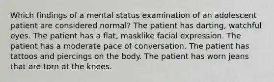 Which findings of a mental status examination of an adolescent patient are considered normal? The patient has darting, watchful eyes. The patient has a flat, masklike facial expression. The patient has a moderate pace of conversation. The patient has tattoos and piercings on the body. The patient has worn jeans that are torn at the knees.