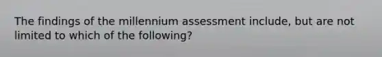 The findings of the millennium assessment include, but are not limited to which of the following?