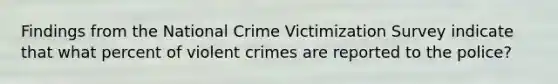 Findings from the National Crime Victimization Survey indicate that what percent of violent crimes are reported to the police?