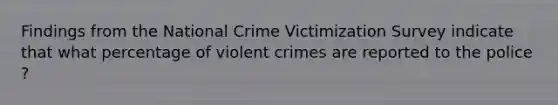 Findings from the National Crime Victimization Survey indicate that what percentage of violent crimes are reported to the police ?