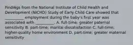 Findings from the National Institute of Child Health and Development (NICHD) Study of Early Child Care showed that __________ employment during the baby's first year was associated with __________. A. full-time; greater paternal sensitivity B. part-time; marital dissatisfaction C. full-time; higher-quality home environment D. part-time; greater maternal sensitivity