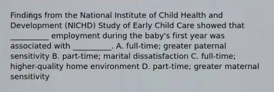 Findings from the National Institute of Child Health and Development (NICHD) Study of Early Child Care showed that __________ employment during the baby's first year was associated with __________. A. full-time; greater paternal sensitivity B. part-time; marital dissatisfaction C. full-time; higher-quality home environment D. part-time; greater maternal sensitivity