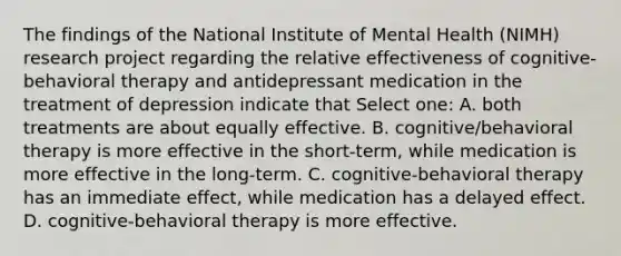 The findings of the National Institute of Mental Health (NIMH) research project regarding the relative effectiveness of cognitive-behavioral therapy and antidepressant medication in the treatment of depression indicate that Select one: A. both treatments are about equally effective. B. cognitive/behavioral therapy is more effective in the short-term, while medication is more effective in the long-term. C. cognitive-behavioral therapy has an immediate effect, while medication has a delayed effect. D. cognitive-behavioral therapy is more effective.